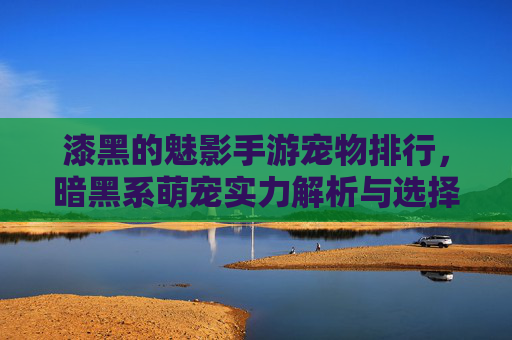 漆黑的魅影手游宠物排行，暗黑系萌宠实力解析与选择指南，漆黑的魅影手游宠物排行，暗黑系萌宠实力解析与选择指南