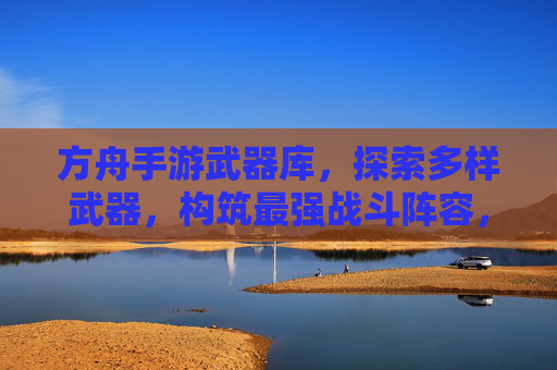 方舟手游武器库，探索多样武器，构筑最强战斗阵容，方舟手游武器库，探索多样武器，构筑最强战斗阵容