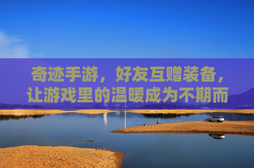 奇迹手游,好友互赠装备,让游戏里的温暖成为不期而遇的奇迹,奇迹手游,好友互赠装备,让游戏里的温暖成为不期而遇的奇迹