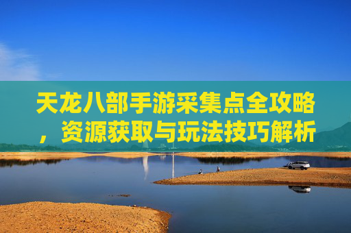 天龙八部手游采集点全攻略，资源获取与玩法技巧解析，天龙八部手游采集点全攻略，资源获取与玩法技巧解析