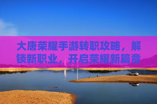 大唐荣耀手游转职攻略,解锁新职业,开启荣耀新篇章,大唐荣耀手游转职攻略,解锁新职业,开启荣耀新篇章