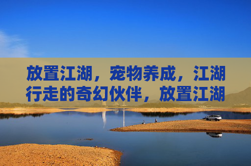 放置江湖,宠物养成,江湖行走的奇幻伙伴,放置江湖,宠物养成与江湖行走的奇幻伙伴