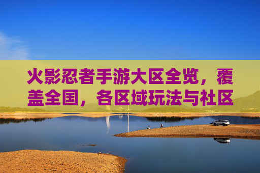 火影忍者手游大区全览，覆盖全国，各区域玩法与社区特色解析，火影忍者手游大区全览，全国覆盖，各区域玩法与社区特色解析