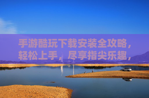 手游酷玩下载安装全攻略，轻松上手，尽享指尖乐趣，手游酷玩下载安装全攻略，轻松上手，尽享指尖乐趣
