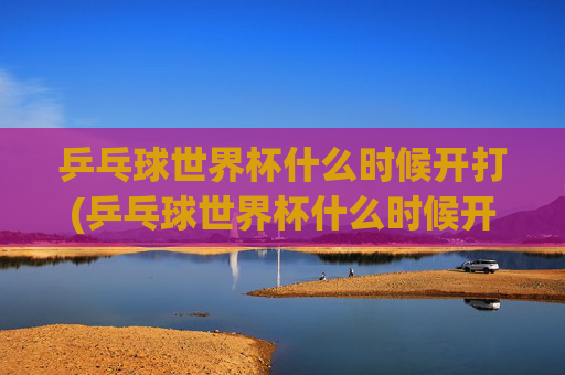 乒乓球世界杯什么时候开打(乒乓球世界杯什么时候开打)
