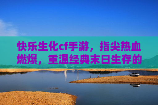 快乐生化cf手游，指尖热血燃爆，重温经典末日生存的无限快乐，快乐生化cf手游，指尖热血燃爆，重温经典末日生存的无限快乐