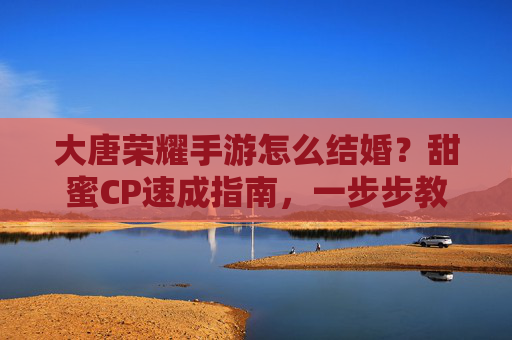 大唐荣耀手游怎么结婚?甜蜜CP速成指南,一步步教你完成婚礼,大唐荣耀手游怎么结婚?甜蜜CP速成指南,一步步教你完成婚礼