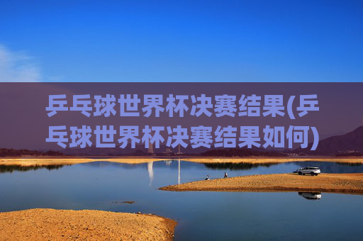 乒乓球世界杯决赛结果(乒乓球世界杯决赛结果如何)
