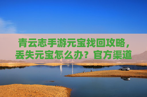 青云志手游元宝找回攻略,丢失元宝怎么办?官方渠道与实用技巧全解析,青云志手游元宝找回攻略,丢失元宝怎么办?官方渠道与实用技巧全解析