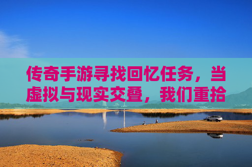 传奇手游寻找回忆任务,当虚拟与现实交叠,我们重拾青春的碎片,传奇手游寻找回忆任务,当虚拟与现实交叠,我们重拾青春的碎片
