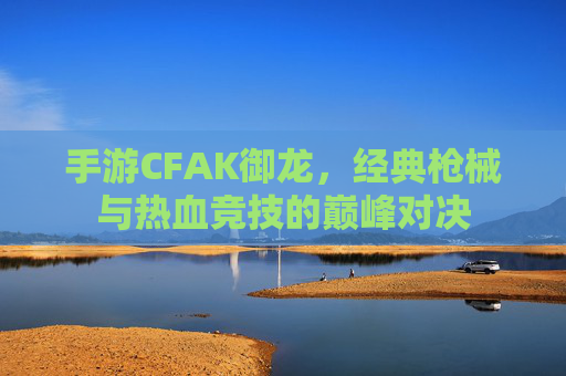 手游CFAK御龙，经典枪械与热血竞技的巅峰对决