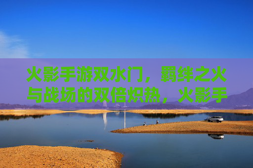 火影手游双水门，羁绊之火与战场的双倍炽热，火影手游双水门，羁绊之火与战场的双倍炽热