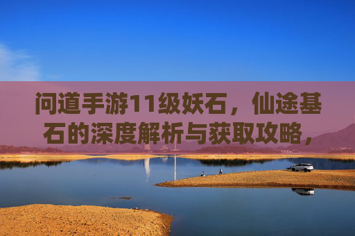 问道手游11级妖石,仙途基石的深度解析与获取攻略,问道手游11级妖石与仙途基石,深度解析及获取攻略