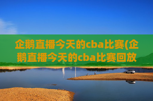 企鹅直播今天的cba比赛(企鹅直播今天的cba比赛回放)