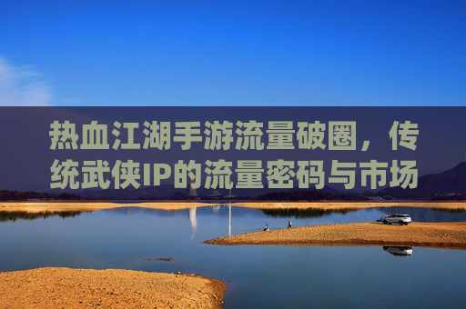 热血江湖手游流量破圈,传统武侠IP的流量密码与市场新机遇,热血江湖手游流量破圈,传统武侠IP的流量密码与市场新机遇