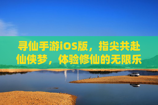 寻仙手游iOS版，指尖共赴仙侠梦，体验修仙的无限乐趣，寻仙手游iOS版，指尖共赴仙侠梦，体验修仙的无限乐趣