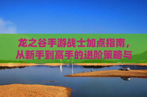 龙之谷手游战士加点指南，从新手到高手的进阶策略与实战应用，龙之谷手游战士加点指南，从新手到高手的进阶策略与实战应用