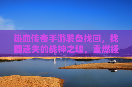 热血传奇手游装备找回,找回遗失的战神之魂,重燃经典传奇的激情,热血传奇装备找回,找回遗失战神之魂,重燃经典传奇激情