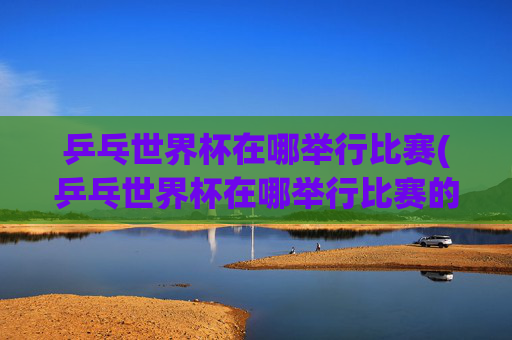 乒乓世界杯在哪举行比赛(乒乓世界杯在哪举行比赛的)