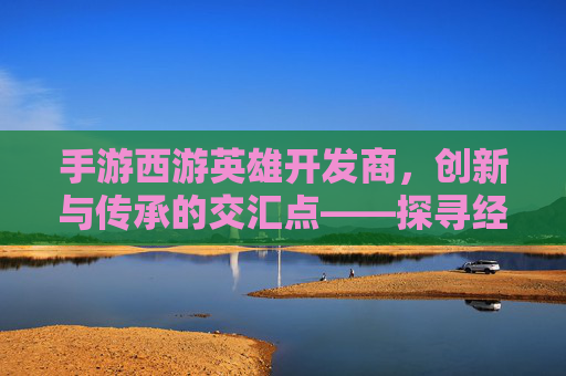 手游西游英雄开发商,创新与传承的交汇点——探寻经典IP的数字新生,手游西游英雄开发商,创新与传承的交汇点——探寻经典IP的数字新生