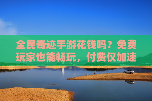 全民奇迹手游花钱吗？免费玩家也能畅玩，付费仅加速，不花也能体验核心乐趣，全民奇迹手游花钱吗？免费畅玩，付费仅加速，核心乐趣不花也能体验