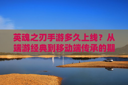 英魂之刃手游多久上线?从端游经典到移动端传承的期待与预测,英魂之刃手游多久上线?从端游经典到移动端传承的期待与预测