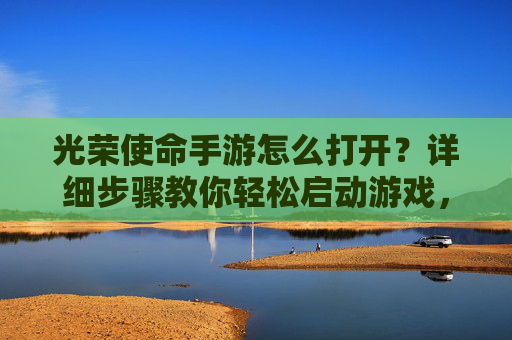 光荣使命手游怎么打开？详细步骤教你轻松启动游戏，光荣使命手游怎么打开？详细步骤教你轻松启动游戏