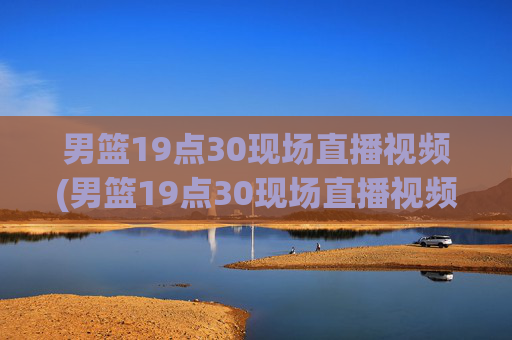 男篮19点30现场直播视频(男篮19点30现场直播视频广东对山西)
