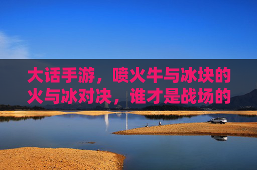 大话手游,喷火牛与冰块的火与冰对决,谁才是战场的王者?大话手游,喷火牛与冰块火冰对决,谁称战场王者?
