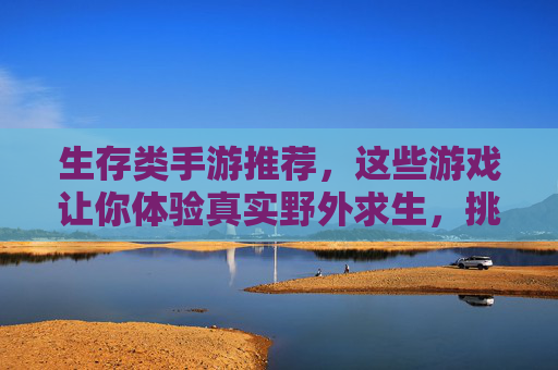 生存类手游推荐，这些游戏让你体验真实野外求生，挑战极限生存！生存类手游推荐，体验真实野外求生，挑战极限生存！