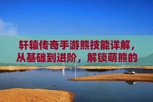 轩辕传奇手游熊技能详解，从基础到进阶，解锁萌熊的强大战斗潜力，轩辕传奇手游熊技能详解，从基础到进阶，解锁萌熊的强大战斗潜力