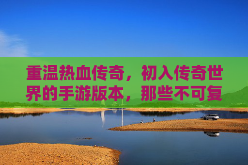 重温热血传奇，初入传奇世界的手游版本，那些不可复制的经典瞬间，重温热血传奇，初入传奇世界的手游版本，那些不可复制的经典瞬间