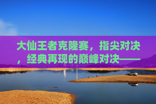 大仙王者克隆赛，指尖对决，经典再现的巅峰对决——王者荣耀手游克隆赛中的传奇演绎，大仙王者克隆赛，指尖对决，经典再现的巅峰传奇演绎