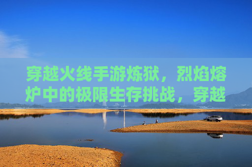 穿越火线手游炼狱，烈焰熔炉中的极限生存挑战，穿越火线手游炼狱，烈焰熔炉中的极限生存挑战