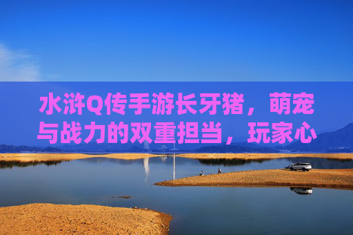 水浒Q传手游长牙猪,萌宠与战力的双重担当,玩家心中的猪神,水浒Q传手游长牙猪,萌宠与战力的双重担当,玩家心中的猪神