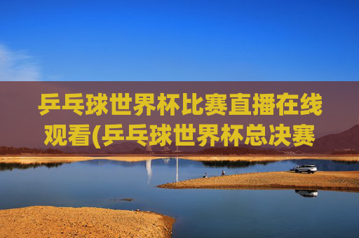 乒乓球世界杯比赛直播在线观看(乒乓球世界杯总决赛)