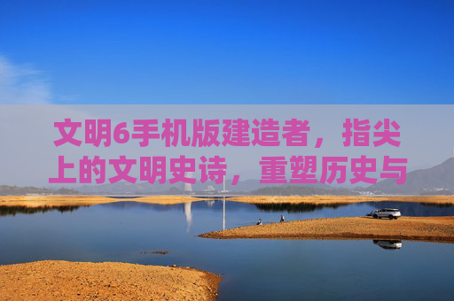 文明6手机版建造者,指尖上的文明史诗,重塑历史与未来的数字征程