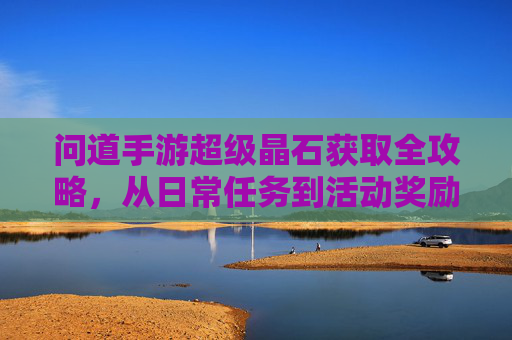 问道手游超级晶石获取全攻略，从日常任务到活动奖励，轻松积累，提升角色实力，问道手游超级晶石获取全攻略，日常任务与活动奖励，轻松积累角色实力