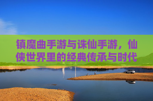 镇魔曲手游与诛仙手游，仙侠世界里的经典传承与时代革新，镇魔曲手游与诛仙手游，仙侠世界里的经典传承与时代革新