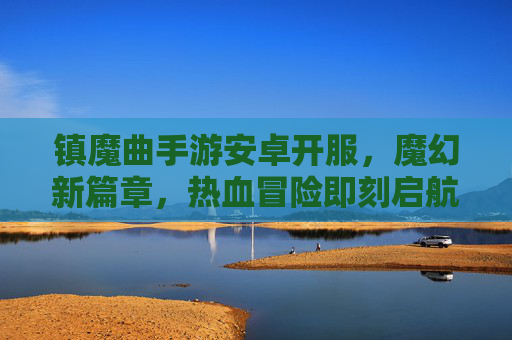 镇魔曲手游安卓开服，魔幻新篇章，热血冒险即刻启航，镇魔曲手游安卓开服，魔幻新篇章，热血冒险即刻启航