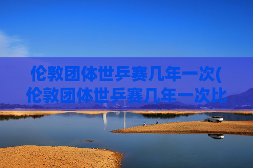 伦敦团体世乒赛几年一次(伦敦团体世乒赛几年一次比赛)