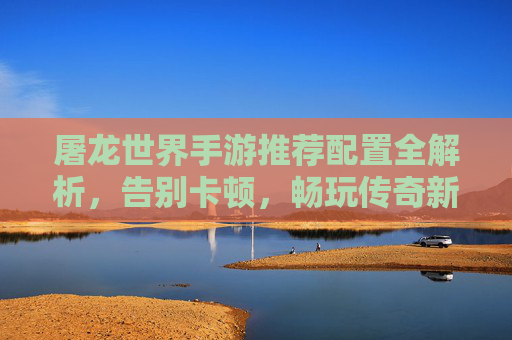 屠龙世界手游推荐配置全解析，告别卡顿，畅玩传奇新体验，屠龙世界手游推荐配置全解析，告别卡顿，畅玩传奇新体验