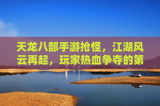 天龙八部手游抢怪,江湖风云再起,玩家热血争夺的第一桶金,天龙八部手游抢怪热潮,江湖风云再起,玩家热血争夺第一桶金