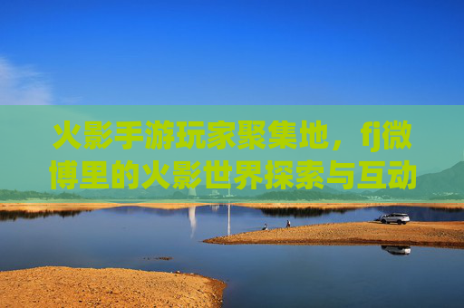 火影手游玩家聚集地，fj微博里的火影世界探索与互动，火影手游玩家聚集地，fj微博里的火影世界探索与互动