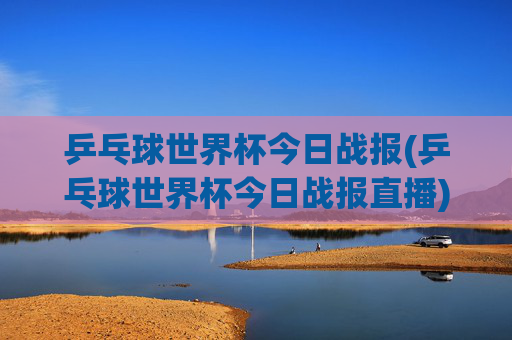 乒乓球世界杯今日战报(乒乓球世界杯今日战报直播)乒乓球世界杯今日战报（今日直播战况）