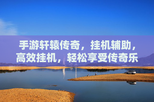 手游轩辕传奇，挂机辅助，高效挂机，轻松享受传奇乐趣，手游轩辕传奇挂机辅助，高效挂机，轻松畅享传奇乐趣