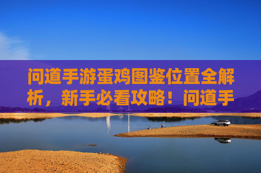 问道手游蛋鸡图鉴位置全解析，新手必看攻略！问道手游蛋鸡图鉴位置全解析，新手必看攻略！