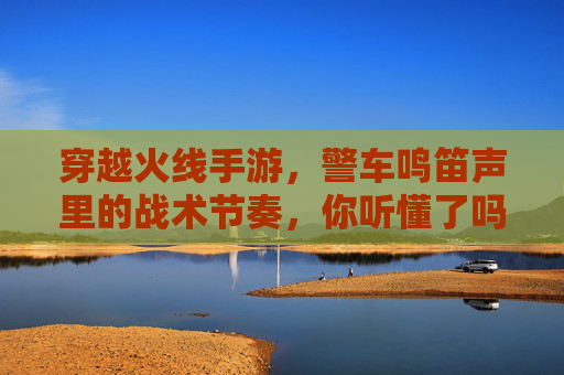 穿越火线手游，警车鸣笛声里的战术节奏，你听懂了吗？穿越火线手游，警车鸣笛声里的战术节奏，你听懂了吗？