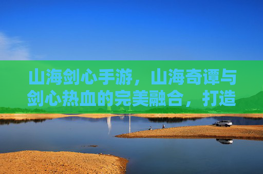 山海剑心手游，山海奇谭与剑心热血的完美融合，打造沉浸式东方奇幻江湖，山海剑心手游，山海奇谭与剑心热血融合，打造沉浸式东方奇幻江湖