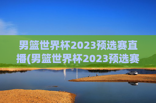 男篮世界杯2023预选赛直播(男篮世界杯2023预选赛直播视频)男篮世界杯2023预选赛直播视频，完整比赛回放与精彩集锦